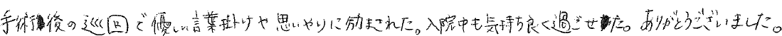 手術後の巡回で優しい言葉掛けや思いやりに励まされた。入院中も気持ち良く過ごせた。ありがとうございました。