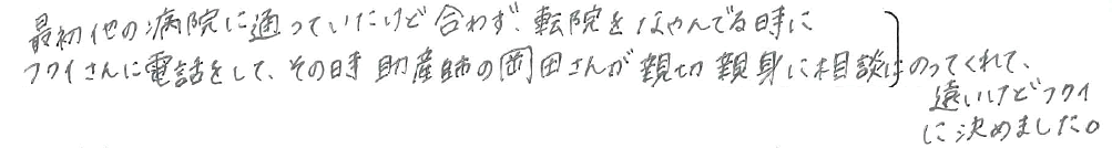 最初他の病院に通っていたけど合わず、転院をなやんでる時にフクイさんに電話をして、その時助産師の岡田さんが親切親身に相談にのってくれて、遠いけどフクイに決めました。