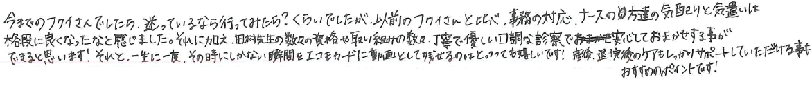 今までのフクイさんでしたら、送っているなら行ってみたら？くらいでしたが、以前のフクイさんと比べ、事務の対応。ナースの方達の気配りと気遣いは格段に良くなったなと感じました。それに加え、田村先生の数々の資格や取り組みの数々、丁寧で優しい口調な診察で安心しておまかせする事ができると思います！それと、一生に一度、その時にしかない瞬間をエコモカードに動画として残せるのはとっっっても嬉しいです！産後、退院後のケアもしっかりサポートしていただける事もおすすめのポイントです！